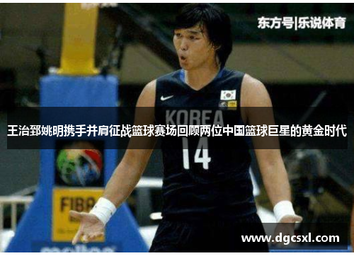 王治郅姚明携手并肩征战篮球赛场回顾两位中国篮球巨星的黄金时代