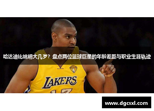 哈达迪比姚明大几岁？盘点两位篮球巨星的年龄差距与职业生涯轨迹