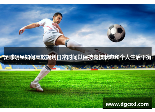 足球明星如何高效规划日常时间以保持竞技状态和个人生活平衡
