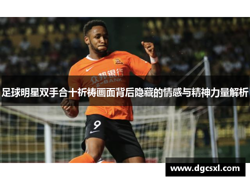 足球明星双手合十祈祷画面背后隐藏的情感与精神力量解析