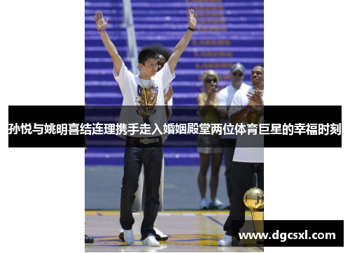 孙悦与姚明喜结连理携手走入婚姻殿堂两位体育巨星的幸福时刻