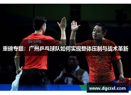 重磅专题：广州乒乓球队如何实现整体压制与战术革新