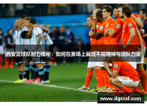 西安足球队耐力揭秘：如何在赛场上展现不屈精神与团队力量