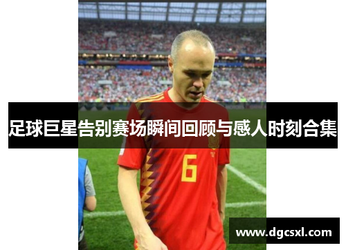 足球巨星告别赛场瞬间回顾与感人时刻合集