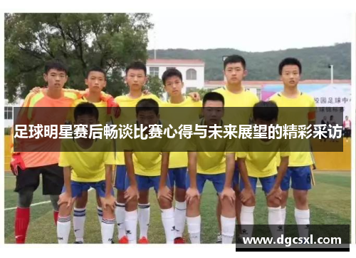 足球明星赛后畅谈比赛心得与未来展望的精彩采访