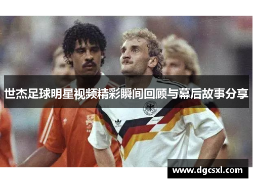 世杰足球明星视频精彩瞬间回顾与幕后故事分享