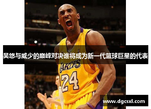 吴悠与威少的巅峰对决谁将成为新一代篮球巨星的代表