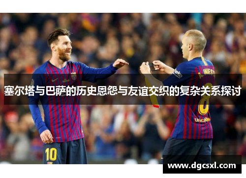 塞尔塔与巴萨的历史恩怨与友谊交织的复杂关系探讨