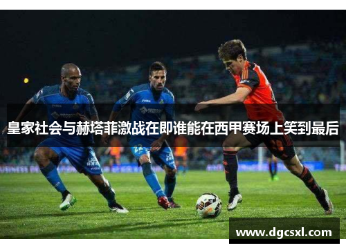 皇家社会与赫塔菲激战在即谁能在西甲赛场上笑到最后